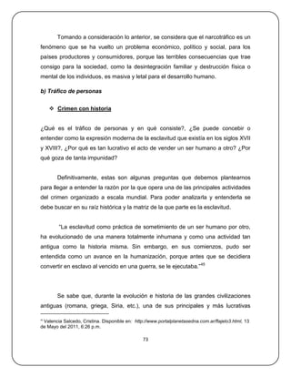Tomando a consideración lo anterior, se considera que el narcotráfico es un
fenómeno que se ha vuelto un problema económico, político y social, para los
países productores y consumidores, porque las terribles consecuencias que trae
consigo para la sociedad, como la desintegración familiar y destrucción física o
mental de los individuos, es masiva y letal para el desarrollo humano.

b) Tráfico de personas


      Crimen con historia


¿Qué es el tráfico de personas y en qué consiste?, ¿Se puede concebir o
entender como la expresión moderna de la esclavitud que existía en los siglos XVII
y XVIII?, ¿Por qué es tan lucrativo el acto de vender un ser humano a otro? ¿Por
qué goza de tanta impunidad?


       Definitivamente, estas son algunas preguntas que debemos plantearnos
para llegar a entender la razón por la que opera una de las principales actividades
del crimen organizado a escala mundial. Para poder analizarla y entenderla se
debe buscar en su raíz histórica y la matriz de la que parte es la esclavitud.


        ―La esclavitud como práctica de sometimiento de un ser humano por otro,
ha evolucionado de una manera totalmente inhumana y como una actividad tan
antigua como la historia misma. Sin embargo, en sus comienzos, pudo ser
entendida como un avance en la humanización, porque antes que se decidiera
convertir en esclavo al vencido en una guerra, se le ejecutaba.‖45




       Se sabe que, durante la evolución e historia de las grandes civilizaciones
antiguas (romana, griega, Siria, etc.), una de sus principales y más lucrativas

45
 Valencia Salcedo, Cristina. Disponible en: http://www.portalplanetasedna.com.ar/flajelo3.html, 13
de Mayo del 2011, 6:26 p.m.

                                                73
 