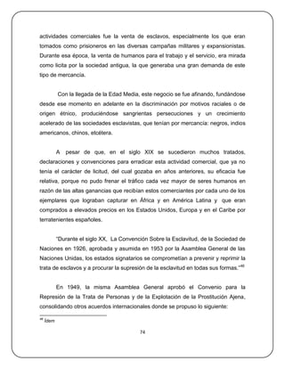 actividades comerciales fue la venta de esclavos, especialmente los que eran
tomados como prisioneros en las diversas campañas militares y expansionistas.
Durante esa época, la venta de humanos para el trabajo y el servicio, era mirada
como licita por la sociedad antigua, la que generaba una gran demanda de este
tipo de mercancía.


            Con la llegada de la Edad Media, este negocio se fue afinando, fundándose
desde ese momento en adelante en la discriminación por motivos raciales o de
origen étnico, produciéndose sangrientas persecuciones y un crecimiento
acelerado de las sociedades esclavistas, que tenían por mercancía: negros, indios
americanos, chinos, etcétera.


            A   pesar de que, en el siglo XIX se sucedieron muchos tratados,
declaraciones y convenciones para erradicar esta actividad comercial, que ya no
tenía el carácter de licitud, del cual gozaba en años anteriores, su eficacia fue
relativa, porque no pudo frenar el tráfico cada vez mayor de seres humanos en
razón de las altas ganancias que recibían estos comerciantes por cada uno de los
ejemplares que lograban capturar en África y en América Latina y que eran
comprados a elevados precios en los Estados Unidos, Europa y en el Caribe por
terratenientes españoles.


            ―Durante el siglo XX, La Convención Sobre la Esclavitud, de la Sociedad de
Naciones en 1926, aprobada y asumida en 1953 por la Asamblea General de las
Naciones Unidas, los estados signatarios se comprometían a prevenir y reprimir la
trata de esclavos y a procurar la supresión de la esclavitud en todas sus formas.‖46


            En 1949, la misma Asamblea General aprobó el Convenio para la
Represión de la Trata de Personas y de la Explotación de la Prostitución Ajena,
consolidando otros acuerdos internacionales donde se propuso lo siguiente:

46
     Ídem

                                            74
 