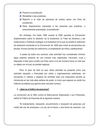 Prevenir la prostitución
          Rehabilitar a las prostitutas
          Reprimir a la trata de personas de ambos sexos con fines de
          prostitución.
          Otras disposiciones impuestas a las personas que practican, o
          presuntamente practicaban, la prostitución.

      Sin embargo, fue hasta 1956 cuando la ONU aprueba la Convención
Suplementaria sobre la abolición de la Esclavitud, la Trata de Esclavos y las
Instituciones y Prácticas análogas a la Esclavitud en la que se amplía la definición
de esclavitud contenida en la Convención de 1926 para incluir la servidumbre por
deudas, formas serviles de matrimonio y la explotación de niños y adolescentes.

       A pesar de todos sus avances, esta actividad hoy considerada criminal,
sigue estando presente de una manera más organizada, inhumana, cruel y
dispuesta a todo para cumplir sus fines como si el ser humano fuera no más que
un objeto con el cual, es posible negociar.

      Pero, lo peor de todo es que, dicha actividad se presenta como una
actividad apoyada y financiada por entes y organizaciones poderosas, sin
escrúpulos ni valores y capaces de controlar toda una maquinaria secreta ya
introducida en las más altas esferas de poder, lo único que esperan es recibir los
millones de dólares que genera este mercado humano.

    ¿Qué es el tráfico de personas?

La convención de la ONU contra la Delincuencia Organizada y sus Protocolos,
definió el Tráfico de Personas de la siguiente manera:

      ―El reclutamiento, transporte, encubrimiento o recepción de personas, por
medio del uso de amenazas o el uso de la fuerza u otra forma de coacción. Los



                                          75
 