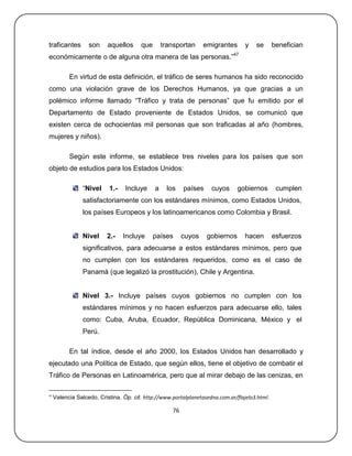 traficantes        son     aquellos     que       transportan     emigrantes       y   se       benefician
económicamente o de alguna otra manera de las personas.‖47

           En virtud de esta definición, el tráfico de seres humanos ha sido reconocido
como una violación grave de los Derechos Humanos, ya que gracias a un
polémico informe llamado ―Tráfico y trata de personas‖ que fu emitido por el
Departamento de Estado proveniente de Estados Unidos, se comunicó que
existen cerca de ochocientas mil personas que son traficadas al año (hombres,
mujeres y niños).

           Según este informe, se establece tres niveles para los países que son
objeto de estudios para los Estados Unidos:

                 ―Nivel    1.-    Incluye     a    los    países     cuyos     gobiernos         cumplen
                 satisfactoriamente con los estándares mínimos, como Estados Unidos,
                 los países Europeos y los latinoamericanos como Colombia y Brasil.


                 Nivel    2.-    Incluye      países      cuyos    gobiernos       hacen        esfuerzos
                 significativos, para adecuarse a estos estándares mínimos, pero que
                 no cumplen con los estándares requeridos, como es el caso de
                 Panamá (que legalizó la prostitución), Chile y Argentina.


                 Nivel 3.- Incluye países cuyos gobiernos no cumplen con los
                 estándares mínimos y no hacen esfuerzos para adecuarse ello, tales
                 como: Cuba, Aruba, Ecuador, República Dominicana, México y el
                 Perú.

           En tal índice, desde el año 2000, los Estados Unidos han desarrollado y
ejecutado una Política de Estado, que según ellos, tiene el objetivo de combatir el
Tráfico de Personas en Latinoamérica, pero que al mirar debajo de las cenizas, en

47
     Valencia Salcedo, Cristina. Óp. cit. http://www.portalplanetasedna.com.ar/flajelo3.html.

                                                     76
 