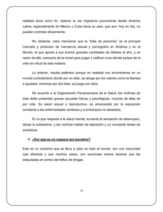 realidad tiene como fin, detener la ola migratoria proveniente desde América
Latina, especialmente de México y Cuba hacia su país, que aun, hoy en día, no
pueden controlar eficazmente.

      No obstante, cabe mencionar que la ―trata de personas‖ es el principal
mercado y productor de mercancía sexual y pornografía en América y en el
Mundo, el que aporta a sus erarios grandes cantidades de dólares al año, y en
razón de ello, carecería de la moral para juzgar y calificar a los demás países de la
orbe en virtud de esta materia.

      Lo anterior, resulta polémico porque en realidad nos encontramos en un
mundo contradictorio donde por un lado, se aboga por los valores como la libertad
e igualdad, mientras por otro lado, se juega con ellos.

      De acuerdo a la Organización Panamericana de la Salud, las víctimas de
este delito presentan graves secuelas físicas y psicológicas, muchas de ellas de
por vida. Su salud sexual y reproductiva, es amenazada por la exposición
constante a las enfermedades venéreas y a embarazos no deseados.

      En lo que respecta a la salud mental, aumenta la sensación de desamparo,
decae la autoestima, y las victimas hablan de depresión y un constante deseo de
suicidarse.

    ¿Por qué es un negocio tan lucrativo?

Este es un comercio que se lleva a cabo en todo el mundo, con una impunidad
casi absoluta y que muchos casos, con sanciones menos severas que las
estipuladas en contra del tráfico de drogas.




                                         77
 