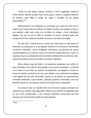 ―Todos los días llegan mujeres, jóvenes y niños, engañados, desde el
Tercer Mundo. Muchos de ellos huyen de la guerra, miseria o cualquier situación
de pobreza, para llegar a poblar las calles y burdeles de los países
desarrollados.‖48

            Definitivamente, los inmigrantes se convierten en la carne de cañón de un
negocio que mueve miles de millones de dólares anuales, que escapan al fisco y
que además, suele estar unido con el tráfico de drogas y otras actividades
ilegales. Por eso es que la ONU la considera la tercera actividad ilícita más
lucrativa del mundo, después del tráfico de armas y del tráfico de drogas.

            Por otro lado, se debe tomar en cuenta que, este abuso no sólo abarca lo
referente a la prostitución y la pornografía, también se encuentra la denominada
―esclavitud asalariada”, donde empleados domésticos, provenientes de países
subdesarrollados en su mayoría, toman una oferta de trabajo fuera de su país y la
sorpresa es que sus empleadores los convierten prácticamente en esclavos, claro,
bajo las amenazas de ser denunciados a la policía migratoria.

            Estos últimos casos de tráfico o de esclavitud asalariada, han sufrido un
gran desarrollo en los últimos años gracias a las nuevas tecnologías. La Internet
es el medio en que miles de mujeres, principalmente, han llegado a Europa en
busca de mejores condiciones de vida, pero debido a sus condiciones de ilegales
o de legales que han sido vulneradas, cayeron en las garras de organizaciones
criminales dedicadas a esta industria, utilizando ganchos comerciales, como las
famosas relaciones o encuentros cercanos de ayudas por la ―solidaridad‖.

            Con base en ello, es increíble cómo el ser humano regresa al principio de
esclavitud que cobraba auge siglo atrás. Parece que la historia ha regresado pero
de una forma modernizada y con mayores beneficios económicos para las
personas que se encuentran detrás de estos negocios.

48
     Ídem

                                            78
 