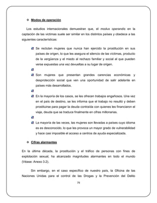  Modos de operación

   Los estudios internacionales demuestran que, el modus operandis en la
captación de las victimas suele ser similar en los distintos países y obedece a las
siguientes características:

          Se reclutan mujeres que nunca han ejercido la prostitución en sus
          países de origen, lo que les asegura el silencio de las víctimas, producto
          de la vergüenza y el miedo al rechazo familiar y social al que pueden
          verse expuestas una vez devueltas a su lugar de origen.


          Son    mujeres      que   presentan   grandes   carencias   económicas   y
          desprotección social que ven una oportunidad de salir adelante en
          países más desarrollados.


          En la mayoría de los casos, se les ofrecen trabajos engañosos. Una vez
          en el país de destino, se les informa que el trabajo no resultó y deben
          prostituirse para pagar la deuda contraída con quienes les financiaron el
          viaje, deuda que se traduce finalmente en cifras millonarias.


          La mayoría de las veces, las mujeres son llevadas a países cuyo idioma
          es es desconocido, lo que les provoca un mayor grado de vulnerabilidad
          y hace casi imposible el acceso a centros de ayuda especializada.

    Cifras alarmantes

En la última década, la prostitución y el tráfico de personas con fines de
explotación sexual, ha alcanzado magnitudes alarmantes en todo el mundo
(Véase: Anexo 3.2).

      Sin embargo, en el caso específico de nuestro país, la Oficina de las
Naciones Unidas para el control de las Drogas y la Prevención del Delito

                                          79
 
