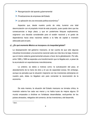Reorganización del aparato gubernamental

              Privatizaciones de empresas del Estado

              La aplicación de una renovada política-económica.3

              Aspectos que, desde nuestro punto de vista, tuvieron una total
  desvinculación con el propósito inicial de este proyecto, pues queda claro que las
  consecuencias a largo plazo, y que en posteriores bloques explicaremos,
  originaron una decaída considerable para el sostén nacional y el grado de
  dependencia hacia otras naciones debido a la falta de capital e inversión
  adecuada para el país.

c) ¿En qué momento México se incorpora a la inequidad global?

  La desesperación del gobierno mexicano, al dar cuenta de que sólo algunas
  industrias funcionaban y la economía nacional cada vez más iba a la baja, hicieron
  que el mismo sistema gubernamental actuara a favor de la globalización. Por ello,
  entre 1988 y 1989 se esperaba una transformación que no llegaba aún, a pesar de
  la acumulación en exportaciones manufactureras.

              Lo anterior, se debía a motivos como: la subvaluación del peso, el
  abaratamiento de la mano de obra y el uso de capacidad ociosa. Sin embargo,
  aunque se pensaba que la situación mejoraría con las inversiones extranjeras en
  nuestro país, éstas no llegaban aún para comandar la reconversión de la
  economía.




              De esta manera, la situación del Estado mexicano se tornaba crítica, la
  inversión externa fue cada vez menor y no había luces de mejora alguna. El
  mundo empezaba a dividirse en fortalezas desarrolladas, excluyentes de los
  países atrasados, relegados del comercio, de las inversiones y del desarrollo.

  3
      Ídem.

                                               8
 