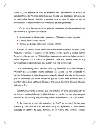 (ONUDD), y el Reporte de Trata de Personas del Departamento de Estado de
Estados Unidos de América, consideran que México está catalogado como una de
las principales fuentes, tránsito, y destino para la trata de personas en los
propósitos de la explotación sexual comercial y del trabajo forzado.

      Por su parte, la mayoría de las víctimas tratadas en el país son extranjeras,
de acuerdo a la siguiente clasificación:

       América central (Guatemala, Honduras, y El Salvador), en su mayoría.
       Camino a los Estados Unidos
       Canadá y a Europa occidental, en grado inferior.

   A su vez, el turismo sexual infantil crece de manera acelerada en áreas como:
Acapulco y Cancún, y ciudades de la frontera como: Tijuana y Ciudad Juárez.
Según el gobierno, más de 20,000 niños mexicanos son víctimas de la explotación
sexual originada por el tráfico de personas cada año, siendo americanos y
europeos los principales turistas que buscan este tipo de negocios.

   De acuerdo al diagnóstico (Human Trafficking Assesment Tool) realizado por la
American Bar Association (ABA), realizado en México, se han detectado 47
bandas dedicadas a la trata de personas sexual y laboral; además, se documentó
que las entidades con mayor riesgo de que se cometa esta actividad, son: el
Distrito Federal, Baja California, Chiapas, Chihuahua, Guerrero, Oaxaca, Tlaxcala
y Quintana Roo.

   Desafortunadamente, el silencio que se mantienen en torno a la explotación del
ser humano, no brinda la oportunidad de hacer un cambio en esta situación para
disminuir su frecuencia y atrapar al conjunto de redes delictivas que lo encabezan.

   En lo referente al ejercicio legislativo, en 2007 se promulgó la Ley para
Prevenir y Sancionar la Trata de Personas y su reglamento a nivel federal,
publicado en febrero de 2009. También, en el mismo año, veintidós estados

                                           80
 