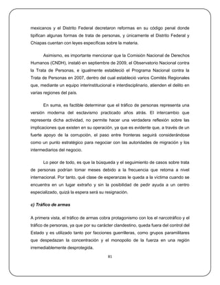 mexicanos y el Distrito Federal decretaron reformas en su código penal donde
tipifican algunas formas de trata de personas, y únicamente el Distrito Federal y
Chiapas cuentan con leyes específicas sobre la materia.

      Asimismo, es importante mencionar que la Comisión Nacional de Derechos
Humanos (CNDH), instaló en septiembre de 2009, el Observatorio Nacional contra
la Trata de Personas, e igualmente estableció el Programa Nacional contra la
Trata de Personas en 2007, dentro del cual estableció varios Comités Regionales
que, mediante un equipo interinstitucional e interdisciplinario, atienden el delito en
varias regiones del país.

      En suma, es factible determinar que el tráfico de personas representa una
versión moderna del esclavismo practicado años atrás. El intercambio que
representa dicha actividad, no permite hacer una verdadera reflexión sobre las
implicaciones que existen en su operación, ya que es evidente que, a través de un
fuerte apoyo de la corrupción, el paso entre fronteras seguirá considerándose
como un punto estratégico para negociar con las autoridades de migración y los
intermediarios del negocio.

      Lo peor de todo, es que la búsqueda y el seguimiento de casos sobre trata
de personas podrían tomar meses debido a la frecuencia que retoma a nivel
internacional. Por tanto, qué clase de esperanzas le queda a la víctima cuando se
encuentra en un lugar extraño y sin la posibilidad de pedir ayuda a un centro
especializado, quizá la espera será su resignación.

c) Tráfico de armas


A primera vista, el tráfico de armas cobra protagonismo con los el narcotráfico y el
tráfico de personas, ya que por su carácter clandestino, queda fuera del control del
Estado y es utilizado tanto por facciones guerrilleras, como grupos paramilitares
que despedazan la concentración y el monopolio de la fuerza en una región
irremediablemente desprotegida.

                                         81
 
