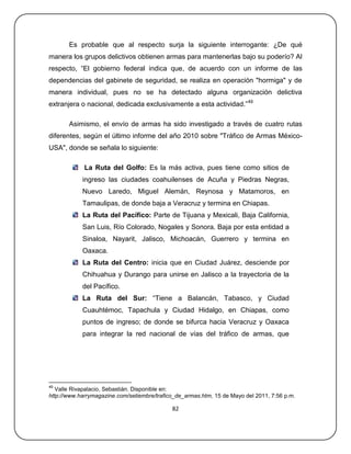 Es probable que al respecto surja la siguiente interrogante: ¿De qué
manera los grupos delictivos obtienen armas para mantenerlas bajo su poderío? Al
respecto, ―El gobierno federal indica que, de acuerdo con un informe de las
dependencias del gabinete de seguridad, se realiza en operación "hormiga" y de
manera individual, pues no se ha detectado alguna organización delictiva
extranjera o nacional, dedicada exclusivamente a esta actividad.‖49

       Asimismo, el envío de armas ha sido investigado a través de cuatro rutas
diferentes, según el último informe del año 2010 sobre "Tráfico de Armas México-
USA", donde se señala lo siguiente:

             La Ruta del Golfo: Es la más activa, pues tiene como sitios de
            ingreso las ciudades coahuilenses de Acuña y Piedras Negras,
            Nuevo Laredo, Miguel Alemán, Reynosa y Matamoros, en
            Tamaulipas, de donde baja a Veracruz y termina en Chiapas.
            La Ruta del Pacífico: Parte de Tijuana y Mexicali, Baja California,
            San Luis, Río Colorado, Nogales y Sonora. Baja por esta entidad a
            Sinaloa, Nayarit, Jalisco, Michoacán, Guerrero y termina en
            Oaxaca.
            La Ruta del Centro: inicia que en Ciudad Juárez, desciende por
            Chihuahua y Durango para unirse en Jalisco a la trayectoria de la
            del Pacífico.
            La Ruta del Sur: ―Tiene a Balancán, Tabasco, y Ciudad
            Cuauhtémoc, Tapachula y Ciudad Hidalgo, en Chiapas, como
            puntos de ingreso; de donde se bifurca hacia Veracruz y Oaxaca
            para integrar la red nacional de vías del tráfico de armas, que




49
   Valle Rivapalacio, Sebastián. Disponible en:
http://www.harrymagazine.com/setiembre/trafico_de_armas.htm, 15 de Mayo del 2011, 7:56 p.m.

                                             82
 