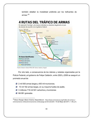 también detallan la modalidad preferida por los traficantes de
             armas.‖50




       Por otro lado, a consecuencia de los retenes y redadas organizadas por la
Policía Federal y el gobierno de Felipe Calderón, entre 2002 y 2006 se aseguró un
promedio anual de:

        2 mil 500 armas largas y 450 mil municiones.
        15 mil 162 armas largas, en su mayoría fusiles de asalto.
        3 millones 718 mil 541 cartuchos y municiones
        Mil 981 granadas


50
  Bravo Rangel, María Victoria. Disponible en: http://www.amnestyusa.org/trafico-de-armas-y-
entrenamiento-militar/entrenamiento-militar/page.do?id=1021047, 15 de Mayo del 2011, 1:35 p.m.



                                                83
 