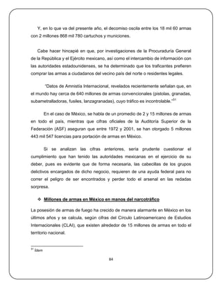 Y, en lo que va del presente año, el decomiso oscila entre los 18 mil 60 armas
con 2 millones 868 mil 780 cartuchos y municiones.


      Cabe hacer hincapié en que, por investigaciones de la Procuraduría General
de la República y el Ejército mexicano, así como el intercambio de información con
las autoridades estadounidenses, se ha determinado que los traficantes prefieren
comprar las armas a ciudadanos del vecino país del norte o residentes legales.

            ―Datos de Amnistía Internacional, revelados recientemente señalan que, en
el mundo hay cerca de 640 millones de armas convencionales (pistolas, granadas,
subametralladoras, fusiles, lanzagranadas), cuyo tráfico es incontrolable.‖51

            En el caso de México, se habla de un promedio de 2 y 15 millones de armas
en todo el país, mientras que cifras oficiales de la Auditoría Superior de la
Federación (ASF) aseguran que entre 1972 y 2001, se han otorgado 5 millones
443 mil 547 licencias para portación de armas en México.

            Si se analizan las cifras anteriores, sería prudente cuestionar el
cumplimiento que han tenido las autoridades mexicanas en el ejercicio de su
deber, pues es evidente que de forma necesaria, las cabecillas de los grupos
delictivos encargados de dicho negocio, requieren de una ayuda federal para no
correr el peligro de ser encontrados y perder todo el arsenal en las redadas
sorpresa.

       Millones de armas en México en manos del narcotráfico

La posesión de armas de fuego ha crecido de manera alarmante en México en los
últimos años y se calcula, según cifras del Círculo Latinoamericano de Estudios
Internacionales (CLAI), que existen alrededor de 15 millones de armas en todo el
territorio nacional.


51
     Ídem

                                            84
 