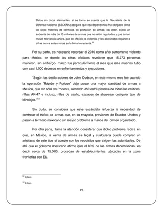 Datos sin duda alarmantes, si se toma en cuenta que la Secretaría de la
              Defensa Nacional (SEDENA) asegura que esa dependencia ha otorgado cerca
              de cinco millones de permisos de portación de armas; es decir, existe un
              sobrante de más de 10 millones de armas que no están reguladas y que toman
              mayor relevancia ahora, que en México la violencia y los asesinatos llegaron a
                                                                   52
              cifras nunca antes vistas en la historia reciente.


            Por su parte, es necesario recordar al 2010 como año sumamente violento
para México, en donde las cifras oficiales revelaron que 15,273 personas
murieron, sin embargo, marzo fue particularmente el mes que más muertes tubo
con casi 1,000 decesos en enfrentamientos y ejecuciones.

            ―Según las declaraciones de John Dodson, en este mismo mes fue cuando
la operación ―Rápido y Furioso‖ dejó pasar una mayor cantidad de armas a
México, que tan sólo en Phoenix, sumaron 359 entre pistolas de todos los calibres,
rifles AK-47 e incluso, rifles de asalto, capaces de atravesar cualquier tipo de
blindajes.‖53

            Sin duda, se considera que este escándalo refuerza la necesidad de
controlar el tráfico de armas que, en su mayoría, provienen de Estados Unidos y
pasan a territorio mexicano sin mayor problema a manos del crimen organizado.

            Por otra parte, llama la atención considerar que dicho problema radica en
que, en México, la venta de armas es legal y cualquiera puede comprar un
artefacto de este tipo si cumple con los requisitos que exigen las autoridades. De
ahí que el gobierno mexicano afirme que el 80% de las armas decomisadas, es
decir cerca de 75.000, procedan de establecimientos ubicadas en la zona
fronteriza con EU.




52
     Ídem
53
     Ídem

                                                     85
 