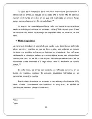 ―El costo de la incapacidad de la comunidad internacional para combatir el
tráfico ilícito de armas, se traduce en que cada año al menos 740 mil personas
mueren en el mundo en hechos en los que está involucrada un arma de fuego,
que en su mayoría provienen del mercado ilegal.‖ 54

            Lo anterior, fue comentado por Claude Heller, representante permanente de
México ante la Organización de las Naciones Unidas (ONU), al participar a finales
de marzo en una sesión del Consejo de Seguridad sobre los impactos de este
delito.

       Modo de operación

La manera de introducir el arsenal al país puede variar dependiendo del medio
aéreo, terrestre y marítimo en que se lleve a cabo, son embargo, un recurso
frecuente que se utiliza en los grupos delictivas, es el siguiente: "Los traficantes
median entre el interesado y el vendedor autorizado de armas, para introducirlas a
nuestro país, tanto por los 19 cruces de paso formales que existen como por los
incontables cruces informales a lo largo de los 3 mil 152 kilómetros de frontera
común."55

            De este modo, las armas son ocultadas en vehículos terrestres, en las
llantas de refacción, respaldo de asientos, oquedades fabricadas en las
carrocerías, entre otros medios.

            Por otro lado, el costo de las armas en el mercado negro fluctúa entre 800 y
2,000 dólares, considerando adicionalmente la antigüedad, el estado de
conservación, la marca y la versión del arma.




54
     Ídem
55
     ídem

                                             86
 