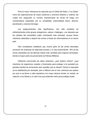 Pero la mayor relevancia es adquirida por el Cártel del Golfo y ―Los Zetas‖
como las organizaciones de mayor presencia y activismo delictivo y violento, las
cuales han asegurado un número impresionante de armas de fuego con
características especiales por su versatilidad, potencialidad lesiva, alcance,
penetración y volumen de fuego.

        Los   aseguramientos    más     significativos,   han   sido   resultado    de
enfrentamientos entre grupos antagónicos, cateos o hallazgos, y se descarta que
los cárteles del narcotráfico estén controlando esta actividad, aunque tienen
miembros dedicados a adquirir las armas a través de intermediarios en el vecino
país.

        Otra constatación estableció que, buena parte de las armas desviadas
provienen de empresas de seguridad privada y, lo más sorprendente, 18% de las
armas rastreadas por las fábricas habían sido vendidas para órganos del Estado,
donde la mayor parte era proveniente de Policías Militares.

        Habiendo mencionado los datos anteriores, ¿qué restaría criticar?, ¿que
miembros de organismos creados y financiados para proteger a la sociedad son
grandes fuentes de armamento para aquellos que la atacan? Quizá la respuesta
ya es establecida por obviedad, pero si México cae en eso, entonces eso explica
por qué no se llevan a cabo operativos con mayor alcance donde, en verdad, se
capturen a los líderes y no sólo a los que pretenden serlo para proteger al jefe.




                                         87
 
