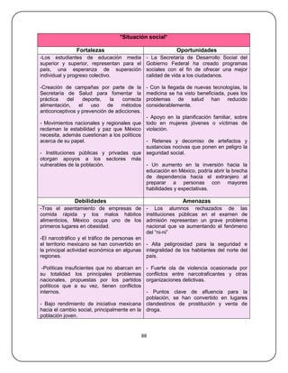 *Situación social*

               Fortalezas                                  Oportunidades
-Los estudiantes de educación media            - La Secretaría de Desarrollo Social del
superior y superior, representan para el       Gobierno Federal ha creado programas
país, una esperanza de superación              sociales con el fin de ofrecer una mejor
individual y progreso colectivo.               calidad de vida a los ciudadanos.

-Creación de campañas por parte de la          - Con la llegada de nuevas tecnologías, la
Secretaría de Salud para fomentar la           medicina se ha visto beneficiada, pues los
práctica   del     deporte,   la   correcta    problemas de salud han reducido
alimentación,    el   uso    de   métodos      considerablemente.
anticonceptivos y prevención de adicciones.
                                            - Apoyo en la planificación familiar, sobre
- Movimientos nacionales y regionales que todo en mujeres jóvenes o víctimas de
reclaman la estabilidad y paz que México violación.
necesita, además cuestionan a los políticos
acerca de su papel.                         - Retenes y decomiso de artefactos y
                                            sustancias nocivas que ponen en peligro la
- Instituciones públicas y privadas que seguridad social.
otorgan apoyos a los sectores más
vulnerables de la población.                - Un aumento en la inversión hacia la
                                            educación en México, podría abrir la brecha
                                            de dependencia hacia el extranjero al
                                            preparar a personas con mayores
                                            habilidades y expectativas.

              Debilidades                                     Amenazas
-Tras el asentamiento de empresas de           - Los alumnos rechazados de las
comida rápida y los malos hábitos              instituciones públicas en el examen de
alimenticios, México ocupa uno de los          admisión representan un grave problema
primeros lugares en obesidad.                  nacional que va aumentando el fenómeno
                                               del ―ni-ni‖
-El narcotráfico y el tráfico de personas en
el territorio mexicano se han convertido en - Alta peligrosidad para la seguridad e
la principal actividad económica en algunas integralidad de los habitantes del norte del
regiones.                                    país.

 -Políticas insuficientes que no abarcan en    - Fuerte ola de violencia ocasionada por
su totalidad los principales problemas         conflictos entre narcotraficantes y otras
nacionales, propuestas por los partidos        organizaciones delictivas.
políticos que a su vez, tienen conflictos
internos.                                    - Puntos clave de afluencia para la
                                             población, se han convertido en lugares
- Bajo rendimiento de iniciativa mexicana clandestinos de prostitución y venta de
hacia el cambio social, principalmente en la droga.
población joven.


                                              88
 