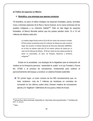 d) Tráfico de especies en México

       Biotráfico, una amenaza que apenas comienza

―El biotráfico, es decir el tráfico biológico de especies forestales, peces, animales
vivos y diversas especies de la flora y fauna tropical, es la nueva amenaza de los
pueblos indígenas y su milenario hábitat‖56. Sólo en tala ilegal de especies
forestales, el Banco Mundial estima que los países pierden entre 10 a 15 mil
millones de dólares cada año.


                La madera ilegal fluctúa entre el 20 al 80 por ciento del comercio mundial.
                El Perú pierde anualmente entre 8.5 millones de dólares por este comercio
                ilegal. De acuerdo al Instituto Nacional de Recursos Naturales (INRENA),
                en el Perú se extraen cada año 22 mil metros cúbicos de caoba por un
                valor de 40 millones de dólares. El 90 por ciento de esa caoba procede de
                áreas no autorizadas, es decir, de Parques, Reservas y territorios
                         57
                indígenas .



            Existe en la actualidad, una tipología de la ilegalidad para la extracción de
madera en la Amazonía peruana, ―sacándole la vuelta‖ a la Ley Forestal y Fauna
No. 27308 y al proceso de concesiones, fundamental para ordenar el
aprovechamiento del bosque y construir un sistema forestal sostenible.


        ―En primer lugar, un buen número de los 583 concesionarios que, en
        total, recibieron más de 7 millones de hectáreas en contratos de
        concesión en los últimos cuatro años. Extraen madera de concesiones
        ajenas y lo ―legalizan‖ valiéndose de sus guías y listas de trozas.




56
  Gómez Ruiz, María Antonieta. Disponible en: http://www.ceta.org.pe/kanatari, 17 de Mayo del
2011, 4: 33 p.m.
57
     Ídem

                                                   89
 