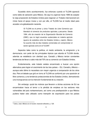Sucedido dicho acontecimiento, fue entonces cuando el TLCAN apareció
como tabla de salvación para México. De aquí la urgencia hacia 1989 de aceptar
la vieja proposición de Estados Unidos para negociar un Tratado internacional con
miras hacia el apoyo mutuo y con por ello, el TLCAN fue el medio ideal para
acceder a la globalización naciente.

                   El TLCAN es el primer y único Tratado de Libre Comercio que
                  liberalizó el comercio de productos agrícolas y pecuarios. Desde
                  1994, año de creación de la Organización Mundial de Comercio
                  (OMC), que no logró acuerdos sustanciales en materia agrícola
                  (guerra de subsidios entre los Estados Unidos y Japón), México
                  ha suscrito más de diez tratados comerciales sin comprometer el
                  sector agrícola como en el TLCAN4.

          Aspectos tales como la política, el medio ambiente, la emigración y la
democracia, son parte de los principales tópicos que aborda el TLCAN donde,
además se establecía con claridad que, Canadá y México tenían constantes
tendencias de llevar a cabo más del 70% de su comercio con Estados Unidos.

          Evidentemente, este tratado estaba encaminado a buscar una opción
alternativa para lograr el crecimiento de los tres países – EU, Canadá y México –
aunque este último lo necesitara con mayor urgencia a comparación de los otros
dos. Pero el debate que giró en torno al TLCAN se conformó por una oposición al
libre comercio y una tendencia proteccionista de los Estados Unidos, demostrando
una incongruencia con la intención fundamental de su creación.

          Sin embargo, quizá los motivos que llevaron a dichas acciones de EU se
encaminaban hacia el temor a la pérdida de empleos en los sectores más
vulnerables del país norteamericano, así como una predisposición a que México
pudiera haber sido utilizado como trampolín de exportación para los países




4
    Calva, José. México en el mundo: inserción eficiente, p. 128.

                                                    9
 