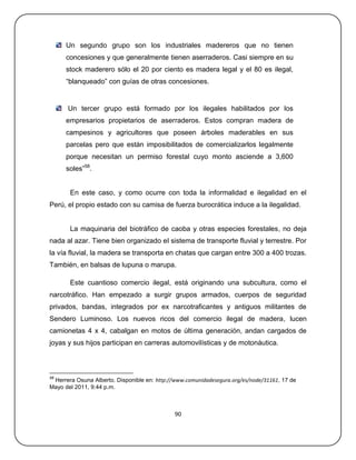 Un segundo grupo son los industriales madereros que no tienen
      concesiones y que generalmente tienen aserraderos. Casi siempre en su
      stock maderero sólo el 20 por ciento es madera legal y el 80 es ilegal,
      ―blanqueado‖ con guías de otras concesiones.


      Un tercer grupo está formado por los ilegales habilitados por los
      empresarios propietarios de aserraderos. Estos compran madera de
      campesinos y agricultores que poseen árboles maderables en sus
      parcelas pero que están imposibilitados de comercializarlos legalmente
      porque necesitan un permiso forestal cuyo monto asciende a 3,600
      soles‖58.


       En este caso, y como ocurre con toda la informalidad e ilegalidad en el
Perú, el propio estado con su camisa de fuerza burocrática induce a la ilegalidad.


       La maquinaria del biotráfico de caoba y otras especies forestales, no deja
nada al azar. Tiene bien organizado el sistema de transporte fluvial y terrestre. Por
la vía fluvial, la madera se transporta en chatas que cargan entre 300 a 400 trozas.
También, en balsas de lupuna o marupa.

       Este cuantioso comercio ilegal, está originando una subcultura, como el
narcotráfico. Han empezado a surgir grupos armados, cuerpos de seguridad
privados, bandas, integrados por ex narcotraficantes y antiguos militantes de
Sendero Luminoso. Los nuevos ricos del comercio ilegal de madera, lucen
camionetas 4 x 4, cabalgan en motos de última generación, andan cargados de
joyas y sus hijos participan en carreras automovilísticas y de motonáutica.



58
 Herrera Osuna Alberto. Disponible en: http://www.comunidadesegura.org/es/node/31161, 17 de
Mayo del 2011, 9:44 p.m.



                                              90
 
