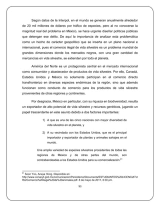 Según datos de la Interpol, en el mundo se generan anualmente alrededor
de 20 mil millones de dólares por tráfico de especies, pero al no conocerse la
magnitud real del problema en México, se hace urgente diseñar políticas públicas
que detengan ese delito. De aquí la importancia de analizar esta problemática
como un hecho de carácter geopolítico que se inserta en un plano nacional e
internacional, pues el comercio ilegal de vida silvestre es un problema mundial de
grandes dimensiones donde los mercados negros, con una gran cantidad de
mercancías en vida silvestre, se extienden por todo el planeta.

      América del Norte es un protagonista central en el mercado internacional
como consumidor y abastecedor de productos de vida silvestre. Por ello, Canadá,
Estados Unidos y México no solamente participan en el comercio directo
transfronterizo en diversas especies endémicas de la región, sino que además
funcionan como conducto de comercio para los productos de vida silvestre
provenientes de otras regiones y continentes.

      Por desgracia, México en particular, con su riqueza en biodiversidad, resulta
un exportador de alto potencial de vida silvestre y recursos genéticos, jugando un
papel trascendente en este asunto debido a dos factores importantes:

              1) A que es una de las cinco naciones con mayor diversidad de
                  vida silvestre en el planeta, y

              2) A su vecindada con los Estados Unidos, que es el principal
                  importador y exportador de plantas y animales salvajes en el
                  mundo.

          Una amplia variedad de especies silvestres procedentes de todas las
          regiones   de    México    y   de    otras   partes   del   mundo,    son
                                                                               61
          contrabandeadas a los Estados Unidos para su comercialización.



61
   Soon Yoo, Anaya Hong. Disponible en:
http://www.conacyt.gob.mx/comunicacion/Periodismo/Documents/ESTUDIANTES%20LICENCIATU
RA/Comercio%20ilegal%20de%20animales.pdf. 8 de mayo de 2011, 6:30 pm.

                                              93
 