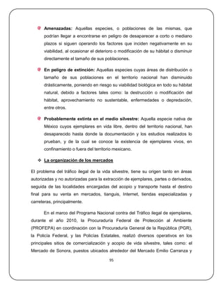 Amenazadas: Aquellas especies, o poblaciones de las mismas, que
      podrían llegar a encontrarse en peligro de desaparecer a corto o mediano
      plazos si siguen operando los factores que inciden negativamente en su
      viabilidad, al ocasionar el deterioro o modificación de su hábitat o disminuir
      directamente el tamaño de sus poblaciones.

      En peligro de extinción: Aquellas especies cuyas áreas de distribución o
      tamaño de sus poblaciones en el territorio nacional han disminuido
      drásticamente, poniendo en riesgo su viabilidad biológica en todo su hábitat
      natural, debido a factores tales como: la destrucción o modificación del
      hábitat, aprovechamiento no sustentable, enfermedades o depredación,
      entre otros.

      Probablemente extinta en el medio silvestre: Aquella especie nativa de
      México cuyos ejemplares en vida libre, dentro del territorio nacional, han
      desaparecido hasta donde la documentación y los estudios realizados lo
      prueban, y de la cual se conoce la existencia de ejemplares vivos, en
      confinamiento o fuera del territorio mexicano.

    La organización de los mercados

El problema del tráfico ilegal de la vida silvestre, tiene su origen tanto en áreas
autorizadas y no autorizadas para la extracción de ejemplares, partes o derivados,
seguida de las localidades encargadas del acopio y transporte hasta el destino
final para su venta en mercados, tianguis, Internet, tiendas especializadas y
carreteras, principalmente.

      En el marco del Programa Nacional contra del Tráfico ilegal de ejemplares,
durante el año 2010, la Procuraduría Federal de Protección al Ambiente
(PROFEPA) en coordinación con la Procuraduría General de la República (PGR),
la Policía Federal, y las Policías Estatales, realizó diversos operativos en los
principales sitios de comercialización y acopio de vida silvestre, tales como: el
Mercado de Sonora, puestos ubicados alrededor del Mercado Emilio Carranza y

                                        95
 