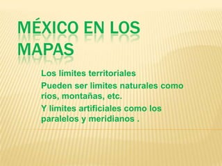 México en los mapas Los límites territoriales Pueden ser limites naturales como ríos, montañas, etc. Y límites artificiales como los paralelos y meridianos . 