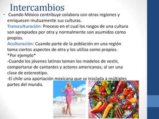 Intercambios
• Cuando México contribuye colabora con otras regiones y
  enriquecen mutuamente sus culturas.
  Transculturación: Proceso en el cual los rasgos de una cultura
  son apropiados por otra y normalmente son asumidos como
  propios.
  Aculturación: Cuando parte de la población en una región
  toma ciertos aspectos de otra y los utiliza como propios.
  *Por ejemplo*
  -Cuando los jóvenes latinos toman los modelos de vestir,
  comportarse de cantantes y actores americanos; al ser una
  clase de estereotipo.
  -El chile una aportación mexicana que se traslada a múltiples
  partes del mundo.
 