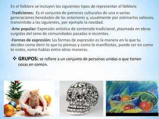 En el folklore se incluyen los siguientes tipos de representar el folklore:
-Tradiciones: Es el conjunto de patrones culturales de una o varias
generaciones heredados de las anteriores y, usualmente por estimarlos valiosos,
transmitido a las siguientes, por ejemplo la navidad.
-Arte popular: Expresión artística de contenido tradicional, plasmada en obras
surgidas del seno de comunidades pasadas o recientes.
-Formas de expresión: las formas de expresión es la manera en la que tu
decides como decir lo que tu piensas y como lo manifiestas, puede ser en como
te vistes, como hablas entre otras maneras.

 GRUPOS: se refiere a un conjunto de personas unidas o que tienen
    cosas en común.
 