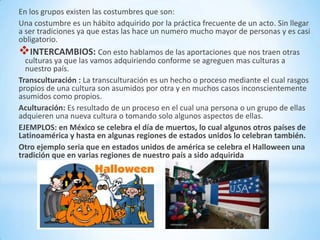 En los grupos existen las costumbres que son:
Una costumbre es un hábito adquirido por la práctica frecuente de un acto. Sin llegar
a ser tradiciones ya que estas las hace un numero mucho mayor de personas y es casi
obligatorio.
INTERCAMBIOS: Con esto hablamos de las aportaciones que nos traen otras
  culturas ya que las vamos adquiriendo conforme se agreguen mas culturas a
  nuestro país.
Transculturación : La transculturación es un hecho o proceso mediante el cual rasgos
propios de una cultura son asumidos por otra y en muchos casos inconscientemente
asumidos como propios.
Aculturación: Es resultado de un proceso en el cual una persona o un grupo de ellas
adquieren una nueva cultura o tomando solo algunos aspectos de ellas.
EJEMPLOS: en México se celebra el día de muertos, lo cual algunos otros países de
Latinoamérica y hasta en algunas regiones de estados unidos lo celebran también.
Otro ejemplo seria que en estados unidos de américa se celebra el Halloween una
tradición que en varias regiones de nuestro país a sido adquirida
 