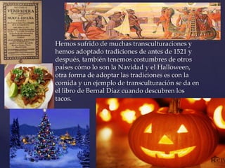 Hemos sufrido de muchas transculturaciones y
hemos adoptado tradiciones de antes de 1521 y
después, también tenemos costumbres de otros
países cómo lo son la Navidad y el Halloween,
otra forma de adoptar las tradiciones es con la
comida y un ejemplo de transculturación se da en
el libro de Bernal Díaz cuando descubren los
tacos.
 