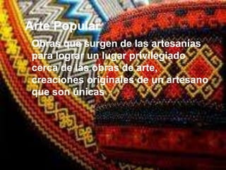 Arte Popular
 Obras que surgen de las artesanías
 para lograr un lugar privilegiado
 cerca de las obras de arte,
 creaciones originales de un artesano
 que son únicas
 