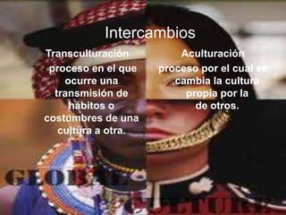 Intercambios
Transculturación         Aculturación
 proceso en el que   proceso por el cual se
    ocurre una          cambia la cultura
  transmisión de          propia por la
     hábitos o              de otros.
costumbres de una
   cultura a otra.
 