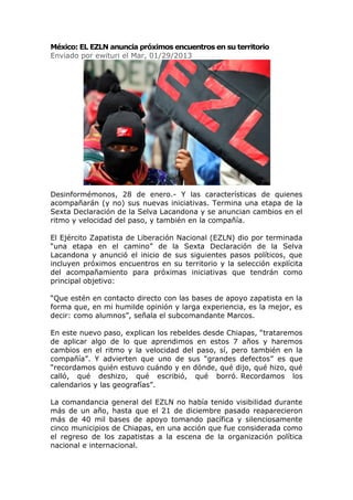 México: EL EZLN anuncia próximos encuentros en su territorio
Enviado por ewituri el Mar, 01/29/2013




Desinformémonos, 28 de enero.- Y las características de quienes
acompañarán (y no) sus nuevas iniciativas. Termina una etapa de la
Sexta Declaración de la Selva Lacandona y se anuncian cambios en el
ritmo y velocidad del paso, y también en la compañía.

El Ejército Zapatista de Liberación Nacional (EZLN) dio por terminada
“una etapa en el camino” de la Sexta Declaración de la Selva
Lacandona y anunció el inicio de sus siguientes pasos políticos, que
incluyen próximos encuentros en su territorio y la selección explícita
del acompañamiento para próximas iniciativas que tendrán como
principal objetivo:

“Que estén en contacto directo con las bases de apoyo zapatista en la
forma que, en mi humilde opinión y larga experiencia, es la mejor, es
decir: como alumnos”, señala el subcomandante Marcos.

En este nuevo paso, explican los rebeldes desde Chiapas, “trataremos
de aplicar algo de lo que aprendimos en estos 7 años y haremos
cambios en el ritmo y la velocidad del paso, sí, pero también en la
compañía”. Y advierten que uno de sus “grandes defectos” es que
“recordamos quién estuvo cuándo y en dónde, qué dijo, qué hizo, qué
calló, qué deshizo, qué escribió, qué borró. Recordamos los
calendarios y las geografías”.

La comandancia general del EZLN no había tenido visibilidad durante
más de un año, hasta que el 21 de diciembre pasado reaparecieron
más de 40 mil bases de apoyo tomando pacífica y silenciosamente
cinco municipios de Chiapas, en una acción que fue considerada como
el regreso de los zapatistas a la escena de la organización política
nacional e internacional.
 