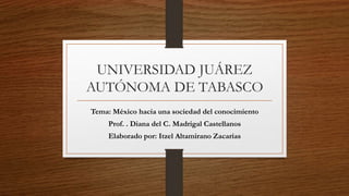 UNIVERSIDAD JUÁREZ
AUTÓNOMA DE TABASCO
Tema: México hacia una sociedad del conocimiento
Prof. . Diana del C. Madrigal Castellanos
Elaborado por: Itzel Altamirano Zacarías
 