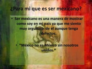 ¿Para mi que es ser mexicano?Ser mexicano es una manera de mostrar como soy en mi país ya que me siento muy orgulloso  de el aunque tenga defectos.*México no es México sin nosotros unidos.*