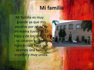 Mi familia Mi familia es muy grande ya que mis abuelos por parte de mi mama tuvieron 13 hijos y de los trece 12 se casaron y tienen hijos lo cual hace que seamos una familia enorme y muy unida.