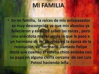 MI FAMILIAEn mi familia,  la raíces de mis antepasados es muy desconocida ya que mis abuelos ya fallecieron y es difícil saber las raíces , pero una anécdota me recuerda lo que le paso a un hermano de mi abuelita en la época de la revolución, su  hermano  llamado Felipe decía que cuando el estaba chico andaba con su papa en alguna cierra cercana  de san Luis Potosí haciendo leña ,