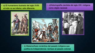 • a) El humanismo ilustrado del siglo XVIII:
el indio no es inferior, sólo diferente.
• c)Historiografía cientista del siglo XIX: indígena
como objeto racional.
• b) Metamorfosis romántica del pasado indígena que
justifica la Independencia: rechazo al pasado colonial.
 