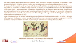 Gisela Cruz Rodríguez
Esta idea cósmica, central en su mitología religiosa, fue la base de la ideología política del Estado mexica, cuyo
propósito económico inicial fue obtener tributos, pero también justificó su considerable expansión territorial.
Al comparar la diminuta isla donde tuvo lugar la fundación de Tenochtitlan con los dominios del reino de Moctezuma
II (1502-1520), se aprecia la impresionante extensión del imperio, que a partir de las conquistas del emperador
Izcóatl (1427-1440) y la formación de la Triple Alianza con los señoríos de Texcoco y Tacuba, extendió su hegemonía
por casi toda Mesoamérica, al tiempo que la ciudad de México-Tenochtitlan alcanzaba un predominio indiscutible,
erigiéndose como la capital de este vasto imperio. Sin embargo, en la segunda década del siglo XVI el poderoso
Imperio mexica se encontraba en crisis.
Los principales objetivos de la Triple Alianza consistían en obtener prisioneros para ofrendar a los dioses y recaudar
tributos para el Estado, pero una vez conseguidos éstos, los mexicas no estuvieron preparados para enfrentar los
problemas que representaba el control, la organización y la administración de los pueblos sometidos.
Representación pictográfica de la Triple Alianza en el Códice Osuna (1565).
Siguiente
Previo
 
