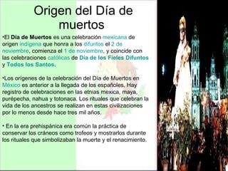 Origen del Día de muertos  El  Día de Muertos  es una celebración  mexicana  de origen  indígena  que honra a los  difuntos  el  2 de  noviembre , comienza el  1 de  noviembre , y coincide con las celebraciones  católicas  de  Día   de los Fieles Difuntos  y  Todos los Santos .  Los orígenes de la celebración del Día de Muertos en  México  es anterior a la llegada de los españoles. Hay registro de celebraciones en las etnias mexica, maya, purépecha, nahua y totonaca. Los rituales que celebran la vida de los ancestros se realizan en estas civilizaciones por lo menos desde hace tres mil años. En la era prehispánica era común la práctica de conservar los cráneos como trofeos y mostrarlos durante los rituales que simbolizaban la muerte y el renacimiento. 