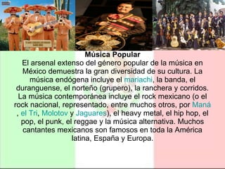 Música Popular El arsenal extenso del género popular de la música en México demuestra la gran diversidad de su cultura. La música endógena incluye el  mariachi , la banda, el duranguense, el norteño (grupero), la ranchera y corridos. La música contemporánea incluye el rock mexicano (o el rock nacional, representado, entre muchos otros, por  Maná ,  el  Tri ,  Molotov  y  Jaguares ), el heavy metal, el hip hop, el pop, el punk, el reggae y la música alternativa. Muchos cantantes mexicanos son famosos en toda la América latina, España y Europa. 