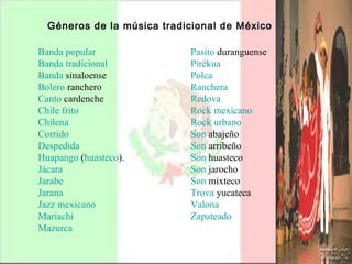 Géneros de la música tradicional de México   Pasito   duranguense   Pirékua   Polca   Ranchera   Redova   Rock mexicano   Rock urbano   Son  abajeño   Son  arribeño   Son  huasteco   Son  jarocho   Son  mixteco   Trova   yucateca   Valona   Zapateado     Banda popular   Banda tradicional   Banda  sinaloense   Bolero  ranchero   Canto  cardenche   Chile frito   Chilena   Corrido   Despedida   Huapango  ( huasteco ).  Jácara   Jarabe   Jarana   Jazz mexicano   Mariachi   Mazurca   
