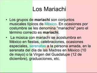 Los Mariachi Los grupos de  mariachi  son conjuntos musicales típicos de  México . En ocasiones por costumbre se les denomina "mariachis" pero el término correcto es  mariachi . La música con mariachi se acostumbra en México en fiestas, celebraciones, ocasiones especiales,  serenatas  a la persona amada, en la serenata del día de las Madres en México (10 de mayo) o la Virgen del Guadalupe (12 de diciembre), graduaciones, etc. 