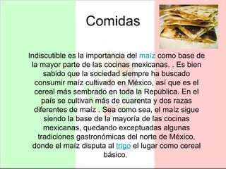 Comidas Indiscutible es la importancia del  maíz  como base de la mayor parte de las cocinas mexicanas. . Es bien sabido que la sociedad siempre ha buscado consumir maíz cultivado en México, así que es el cereal más sembrado en toda la República. En el país se cultivan más de cuarenta y dos razas diferentes de maíz . Sea como sea, el maíz sigue siendo la base de la mayoría de las cocinas mexicanas, quedando exceptuadas algunas tradiciones gastronómicas del norte de México, donde el maíz disputa al  trigo  el lugar como cereal básico.  