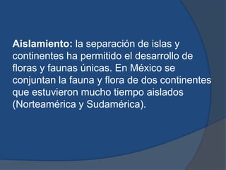 Aislamiento: la separación de islas y
continentes ha permitido el desarrollo de
floras y faunas únicas. En México se
conjuntan la fauna y flora de dos continentes
que estuvieron mucho tiempo aislados
(Norteamérica y Sudamérica).
 