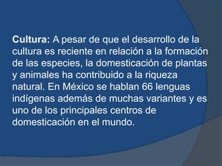 Cultura: A pesar de que el desarrollo de la
cultura es reciente en relación a la formación
de las especies, la domesticación de plantas
y animales ha contribuido a la riqueza
natural. En México se hablan 66 lenguas
indígenas además de muchas variantes y es
uno de los principales centros de
domesticación en el mundo.
 