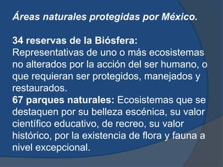 Áreas naturales protegidas por México.

34 reservas de la Biósfera:
Representativas de uno o más ecosistemas
no alterados por la acción del ser humano, o
que requieran ser protegidos, manejados y
restaurados.
67 parques naturales: Ecosistemas que se
destaquen por su belleza escénica, su valor
científico educativo, de recreo, su valor
histórico, por la existencia de flora y fauna a
nivel excepcional.
 
