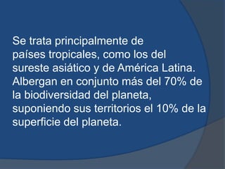 Se trata principalmente de
países tropicales, como los del
sureste asiático y de América Latina.
Albergan en conjunto más del 70% de
la biodiversidad del planeta,
suponiendo sus territorios el 10% de la
superficie del planeta.
 