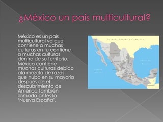 México es un país
multicultural ya que
contiene a muchas
culturas en tu contiene
a muchas culturas
dentro de su territorio.
México contiene
muchas culturas debido
ala mezcla de razas
que hubo en su mayoría
después de el
descubrimiento de
América también
llamada antes la
‘Nueva España’.
 