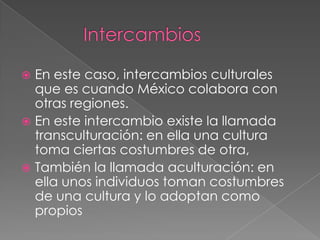  En este caso, intercambios culturales
  que es cuando México colabora con
  otras regiones.
 En este intercambio existe la llamada
  transculturación: en ella una cultura
  toma ciertas costumbres de otra,
 También la llamada aculturación: en
  ella unos individuos toman costumbres
  de una cultura y lo adoptan como
  propios
 