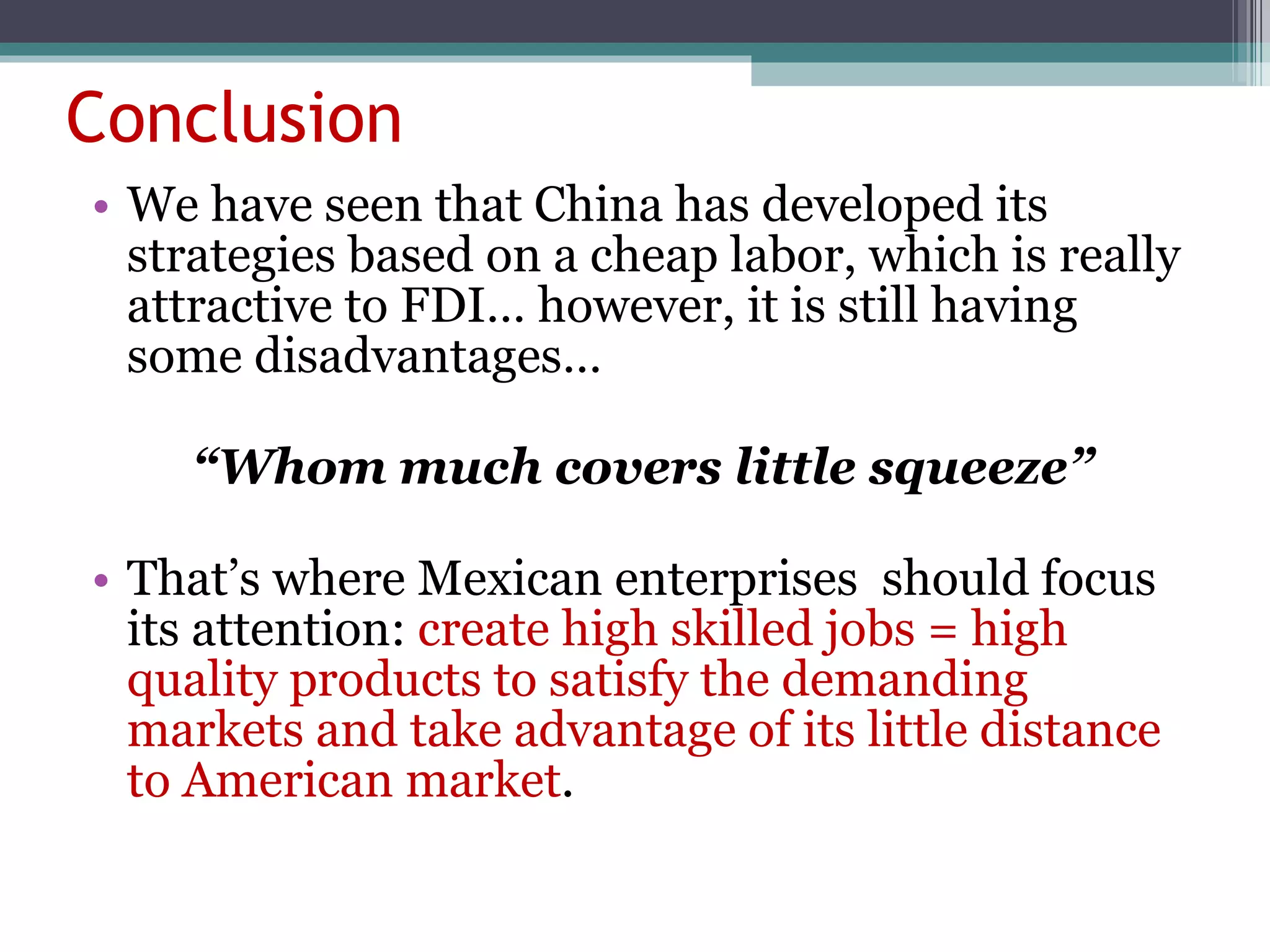 Conclusion We have seen that China has developed its strategies based on a cheap labor, which is really attractive to FDI… however, it is still having some disadvantages…  “ Whom much covers little squeeze” That’s where Mexican enterprises  should focus its attention:  create high skilled jobs = high quality products to satisfy the demanding markets and take advantage of its little distance to American market . 