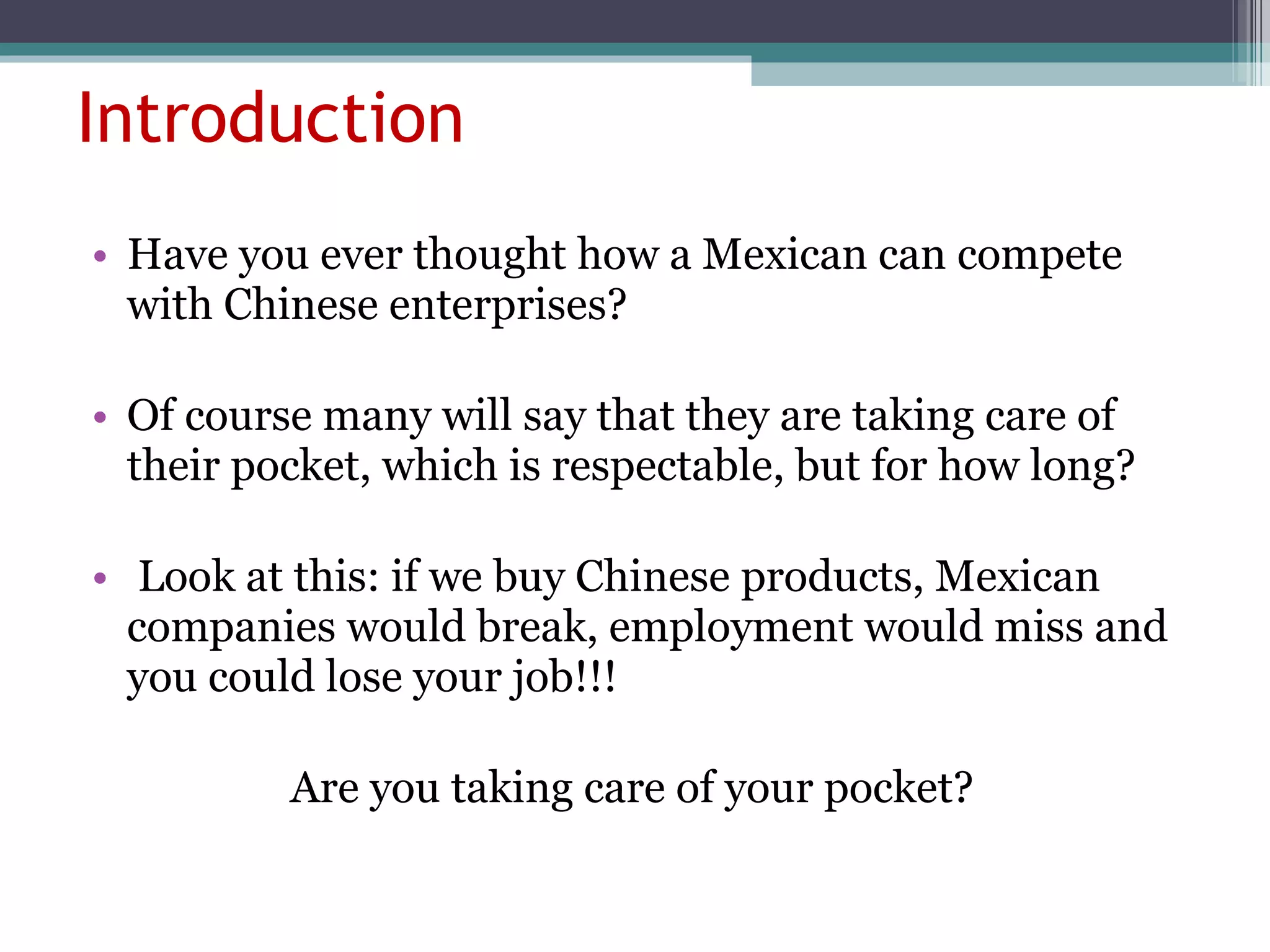 Introduction Have you ever thought how a Mexican can compete with Chinese enterprises? Of course many will say that they are taking care of their pocket, which is respectable, but for how long? Look at this: if we buy Chinese products, Mexican companies would break, employment would miss and you could lose your job!!! Are you taking care of your pocket?  