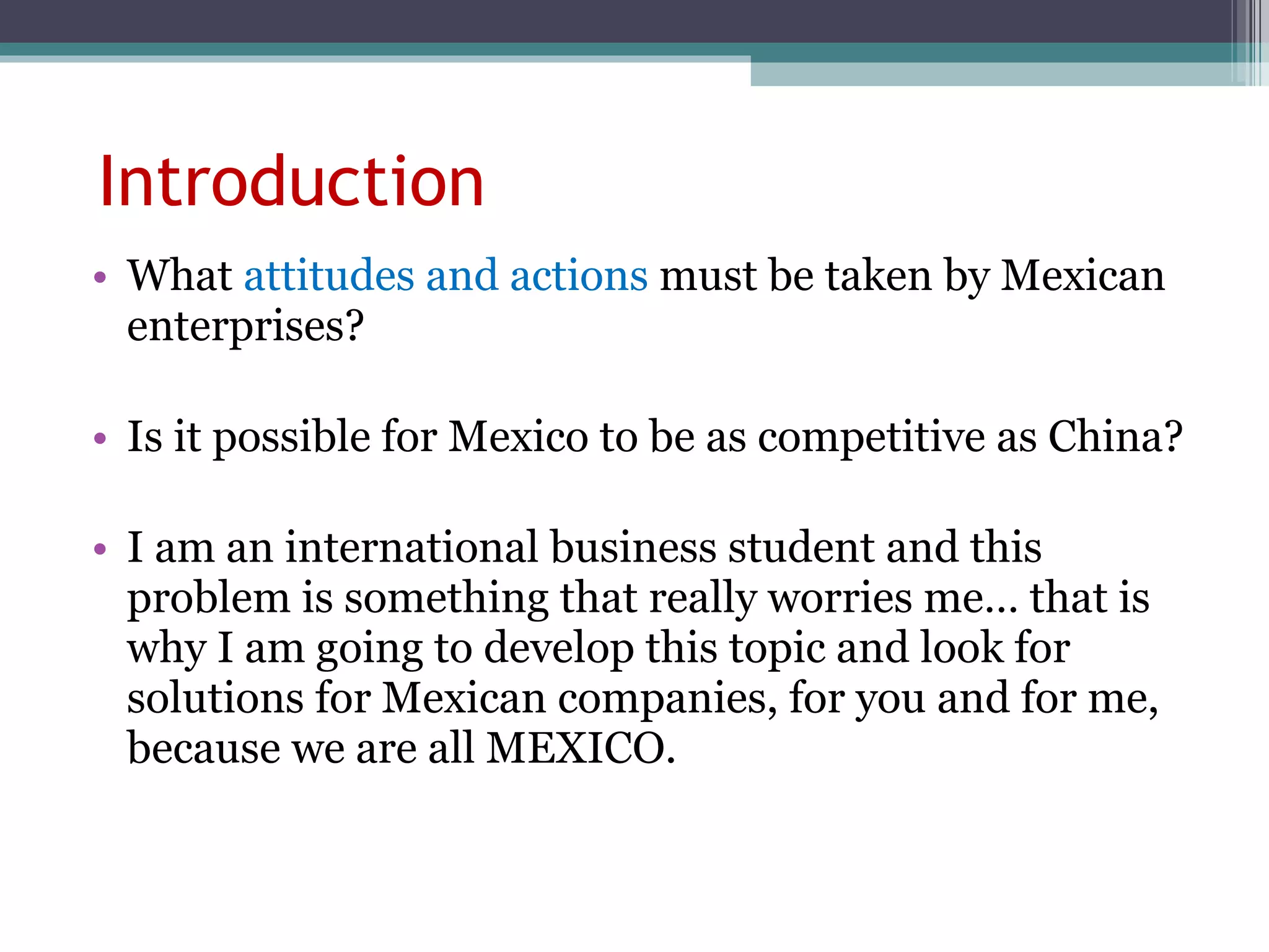 Introduction What  attitudes and actions  must be taken by Mexican enterprises? Is it possible for Mexico to be as competitive as China? I am an international business student and this problem is something that really worries me… that is why I am going to develop this topic and look for solutions for Mexican companies, for you and for me, because we are all MEXICO.  